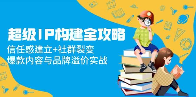 超级IP构建全攻略：信任感建立+社群裂变，爆款内容与品牌溢价实战-AI创作学习-提示词应用-短视频玩法浮光AI学习网