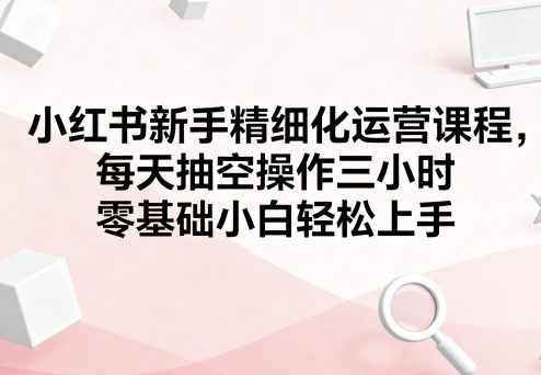 小红书新手精细化运营课程，每天抽空操作三小时，零基础小白轻松上手-AI创作学习-提示词应用-短视频玩法浮光AI学习网